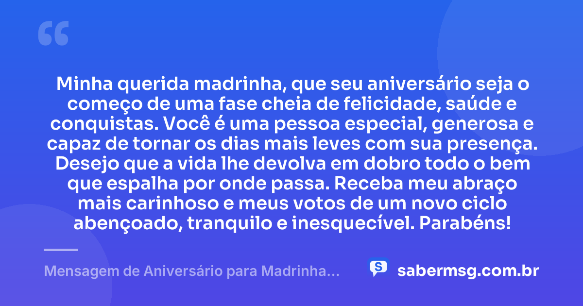 Minha querida madrinha, que seu aniversário seja o começo de uma fase cheia de felicidade, saúde e conquistas. Você é uma pessoa especial, generosa e capaz de tornar os dias mais leves com sua presença. Desejo que a vida lhe devolva em dobro todo o bem que espalha por onde passa. Receba meu abraço mais carinhoso e meus votos de um novo ciclo abençoado, tranquilo e inesquecível. Parabéns! — Mensagem de Aniversário para Madrinha Curta