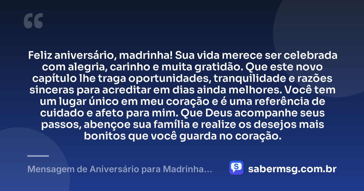 Feliz aniversário, madrinha! Sua vida merece ser celebrada com alegria, carinho e muita gratidão. Que este novo capítulo lhe traga oportunidades, tranquilidade e razões sinceras para acreditar em dias ainda melhores. Você tem um lugar único em meu coração e é uma referência de cuidado e afeto para mim. Que Deus acompanhe seus passos, abençoe sua família e realize os desejos mais bonitos que você guarda no coração. — Mensagem de Aniversário para Madrinha Curta