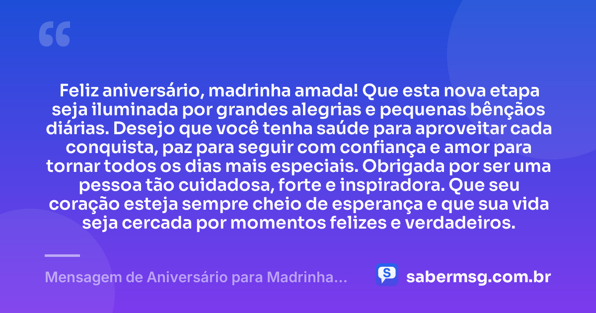 Feliz aniversário, madrinha amada! Que esta nova etapa seja iluminada por grandes alegrias e pequenas bênçãos diárias. Desejo que você tenha saúde para aproveitar cada conquista, paz para seguir com confiança e amor para tornar todos os dias mais especiais. Obrigada por ser uma pessoa tão cuidadosa, forte e inspiradora. Que seu coração esteja sempre cheio de esperança e que sua vida seja cercada por momentos felizes e verdadeiros. — Mensagem de Aniversário para Madrinha Curta