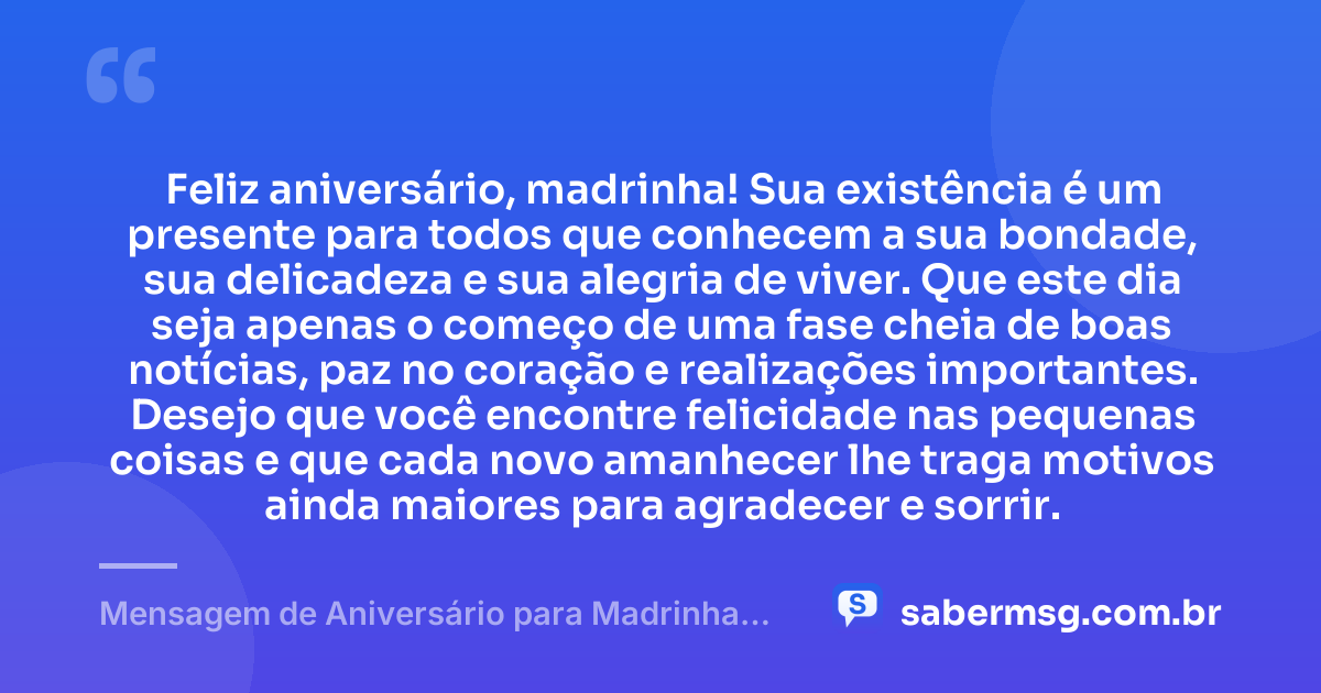 Feliz aniversário, madrinha! Sua existência é um presente para todos que conhecem a sua bondade, sua delicadeza e sua alegria de viver. Que este dia seja apenas o começo de uma fase cheia de boas notícias, paz no coração e realizações importantes. Desejo que você encontre felicidade nas pequenas coisas e que cada novo amanhecer lhe traga motivos ainda maiores para agradecer e sorrir. — Mensagem de Aniversário para Madrinha Curta e Bonita