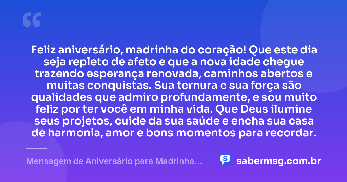 Feliz aniversário, madrinha do coração! Que este dia seja repleto de afeto e que a nova idade chegue trazendo esperança renovada, caminhos abertos e muitas conquistas. Sua ternura e sua força são qualidades que admiro profundamente, e sou muito feliz por ter você em minha vida. Que Deus ilumine seus projetos, cuide da sua saúde e encha sua casa de harmonia, amor e bons momentos para recordar. — Mensagem de Aniversário para Madrinha Curta e Bonita
