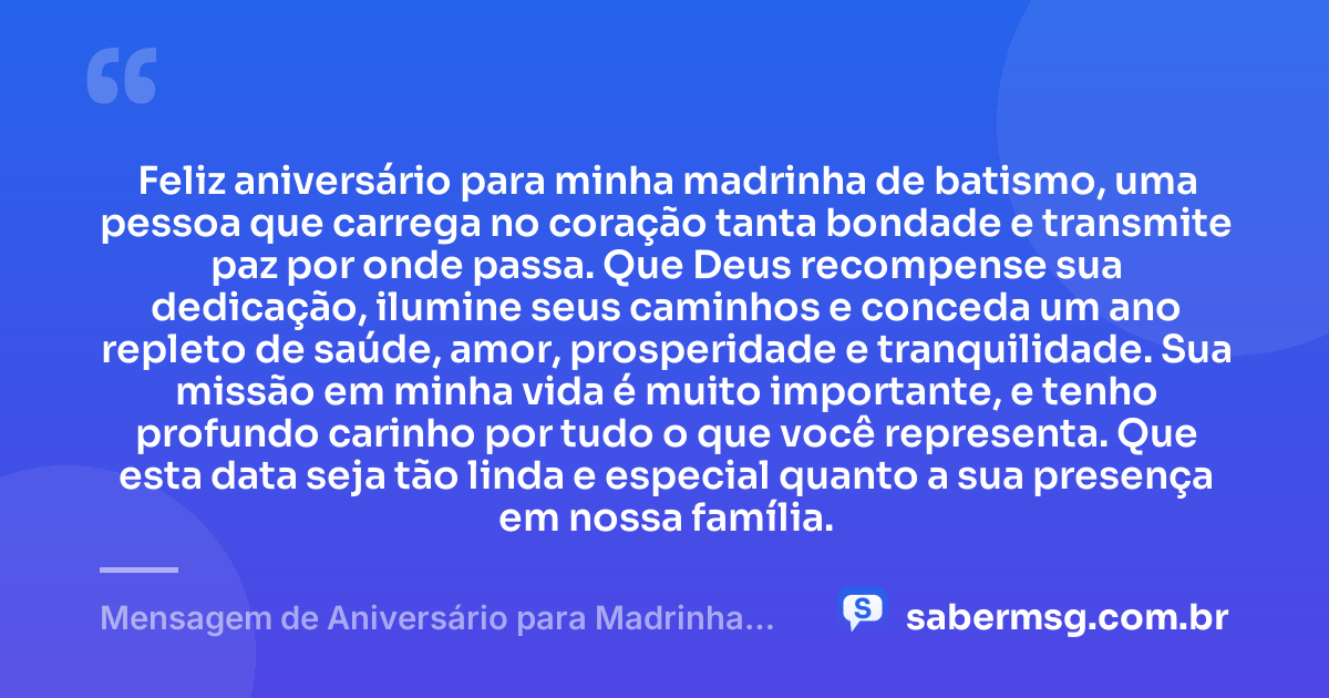 Feliz aniversário para minha madrinha de batismo, uma pessoa que carrega no coração tanta bondade e transmite paz por onde passa. Que Deus recompense sua dedicação, ilumine seus caminhos e conceda um ano repleto de saúde, amor, prosperidade e tranquilidade. Sua missão em minha vida é muito importante, e tenho profundo carinho por tudo o que você representa. Que esta data seja tão linda e especial quanto a sua presença em nossa família. — Mensagem de Aniversário para Madrinha de Batismo