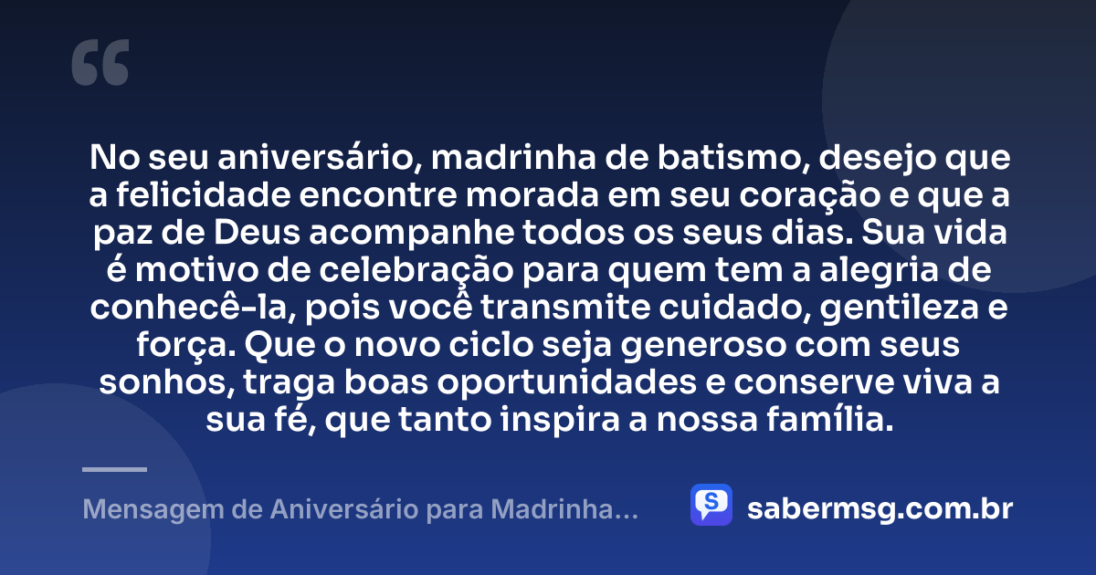 No seu aniversário, madrinha de batismo, desejo que a felicidade encontre morada em seu coração e que a paz de Deus acompanhe todos os seus dias. Sua vida é motivo de celebração para quem tem a alegria de conhecê-la, pois você transmite cuidado, gentileza e força. Que o novo ciclo seja generoso com seus sonhos, traga boas oportunidades e conserve viva a sua fé, que tanto inspira a nossa família. — Mensagem de Aniversário para Madrinha de Batismo