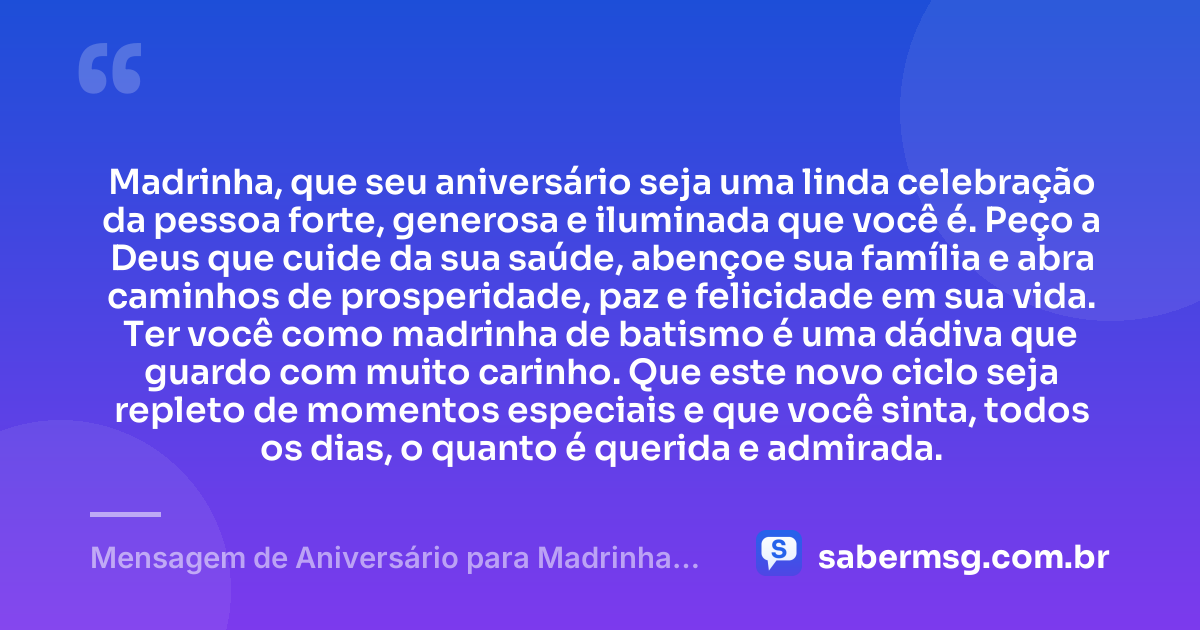 Madrinha, que seu aniversário seja uma linda celebração da pessoa forte, generosa e iluminada que você é. Peço a Deus que cuide da sua saúde, abençoe sua família e abra caminhos de prosperidade, paz e felicidade em sua vida. Ter você como madrinha de batismo é uma dádiva que guardo com muito carinho. Que este novo ciclo seja repleto de momentos especiais e que você sinta, todos os dias, o quanto é querida e admirada. — Mensagem de Aniversário para Madrinha de Batismo