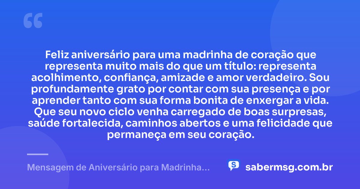 Feliz aniversário para uma madrinha de coração que representa muito mais do que um título: representa acolhimento, confiança, amizade e amor verdadeiro. Sou profundamente grato por contar com sua presença e por aprender tanto com sua forma bonita de enxergar a vida. Que seu novo ciclo venha carregado de boas surpresas, saúde fortalecida, caminhos abertos e uma felicidade que permaneça em seu coração. — Mensagem de Aniversário para Madrinha de Coração