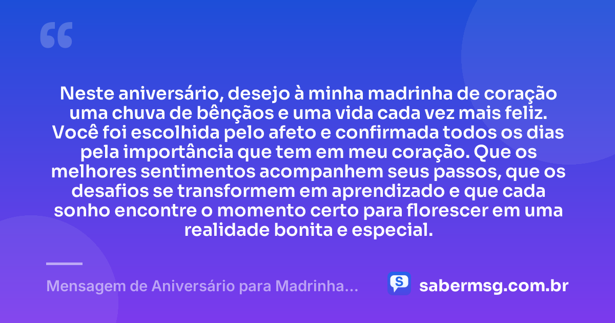 Neste aniversário, desejo à minha madrinha de coração uma chuva de bênçãos e uma vida cada vez mais feliz. Você foi escolhida pelo afeto e confirmada todos os dias pela importância que tem em meu coração. Que os melhores sentimentos acompanhem seus passos, que os desafios se transformem em aprendizado e que cada sonho encontre o momento certo para florescer em uma realidade bonita e especial. — Mensagem de Aniversário para Madrinha de Coração