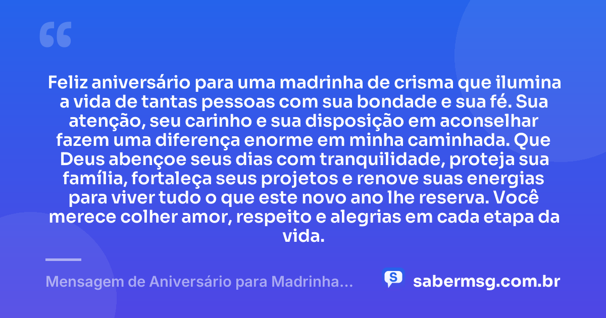 Feliz aniversário para uma madrinha de crisma que ilumina a vida de tantas pessoas com sua bondade e sua fé. Sua atenção, seu carinho e sua disposição em aconselhar fazem uma diferença enorme em minha caminhada. Que Deus abençoe seus dias com tranquilidade, proteja sua família, fortaleça seus projetos e renove suas energias para viver tudo o que este novo ano lhe reserva. Você merece colher amor, respeito e alegrias em cada etapa da vida. — Mensagem de Aniversário para Madrinha de Crisma