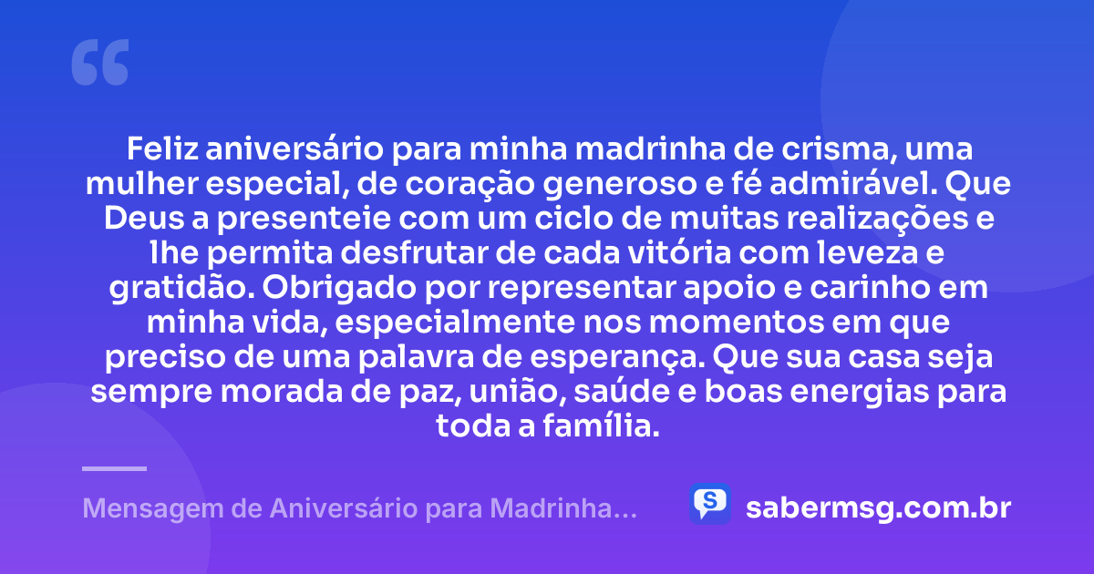Feliz aniversário para minha madrinha de crisma, uma mulher especial, de coração generoso e fé admirável. Que Deus a presenteie com um ciclo de muitas realizações e lhe permita desfrutar de cada vitória com leveza e gratidão. Obrigado por representar apoio e carinho em minha vida, especialmente nos momentos em que preciso de uma palavra de esperança. Que sua casa seja sempre morada de paz, união, saúde e boas energias para toda a família. — Mensagem de Aniversário para Madrinha de Crisma