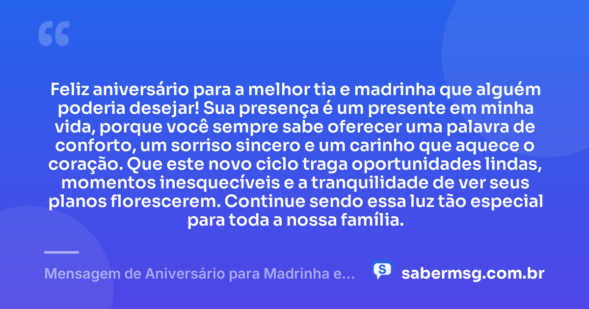 Feliz aniversário para a melhor tia e madrinha que alguém poderia desejar! Sua presença é um presente em minha vida, porque você sempre sabe oferecer uma palavra de conforto, um sorriso sincero e um carinho que aquece o coração. Que este novo ciclo traga oportunidades lindas, momentos inesquecíveis e a tranquilidade de ver seus planos florescerem. Continue sendo essa luz tão especial para toda a nossa família. — Mensagem de Aniversário para Madrinha e Tia