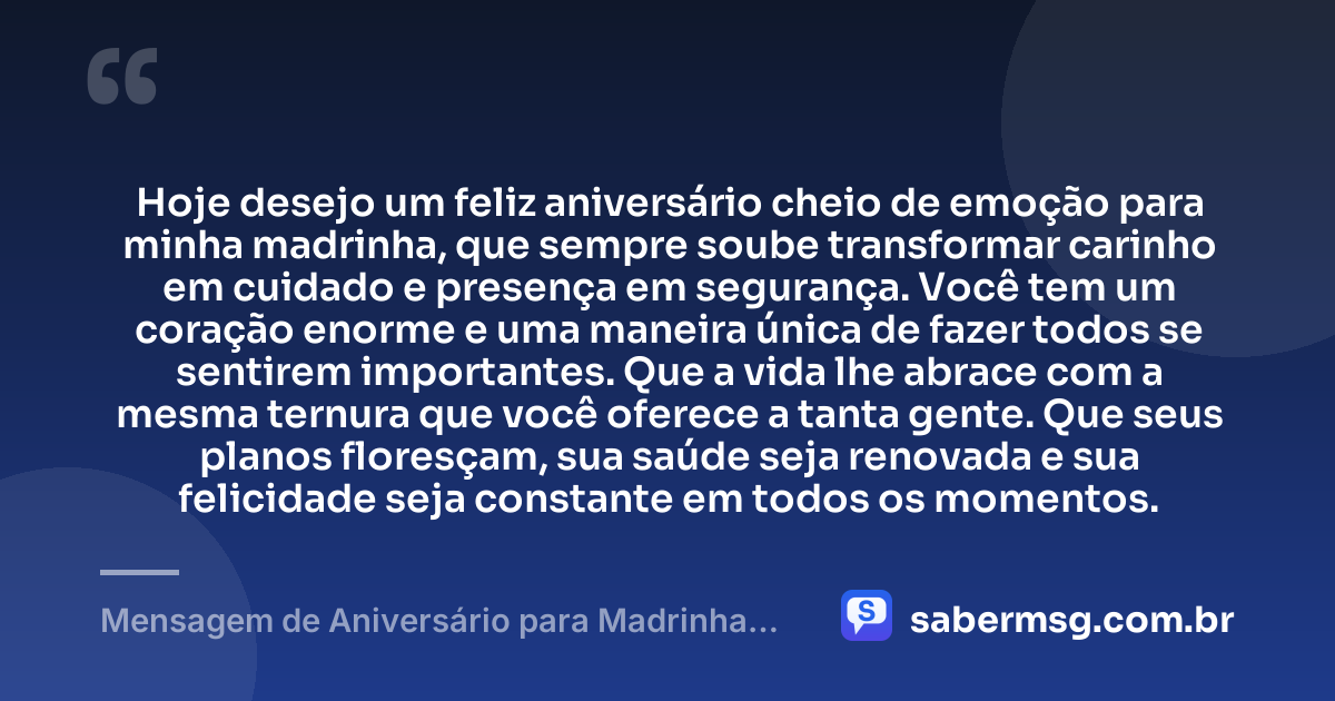Hoje desejo um feliz aniversário cheio de emoção para minha madrinha, que sempre soube transformar carinho em cuidado e presença em segurança. Você tem um coração enorme e uma maneira única de fazer todos se sentirem importantes. Que a vida lhe abrace com a mesma ternura que você oferece a tanta gente. Que seus planos floresçam, sua saúde seja renovada e sua felicidade seja constante em todos os momentos. — Mensagem de Aniversário para Madrinha Emocionante