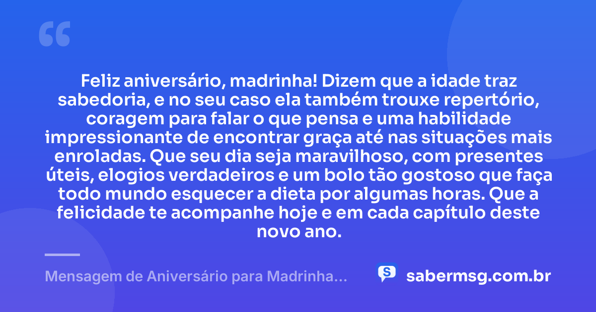 Feliz aniversário, madrinha! Dizem que a idade traz sabedoria, e no seu caso ela também trouxe repertório, coragem para falar o que pensa e uma habilidade impressionante de encontrar graça até nas situações mais enroladas. Que seu dia seja maravilhoso, com presentes úteis, elogios verdadeiros e um bolo tão gostoso que faça todo mundo esquecer a dieta por algumas horas. Que a felicidade te acompanhe hoje e em cada capítulo deste novo ano. — Mensagem de Aniversário para Madrinha Engraçada