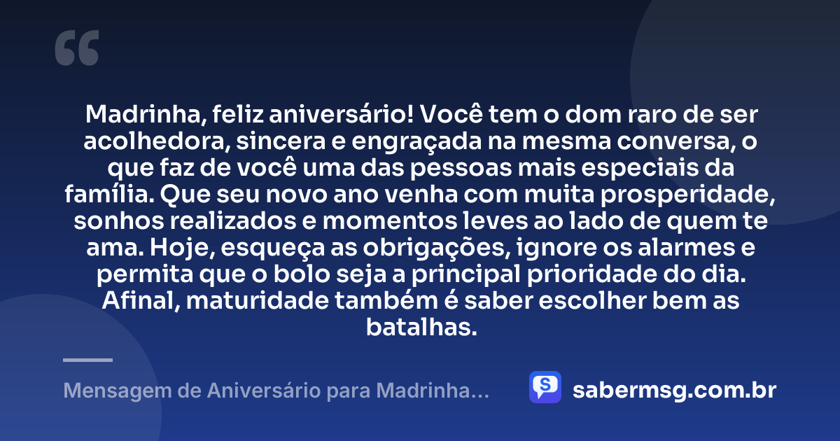 Madrinha, feliz aniversário! Você tem o dom raro de ser acolhedora, sincera e engraçada na mesma conversa, o que faz de você uma das pessoas mais especiais da família. Que seu novo ano venha com muita prosperidade, sonhos realizados e momentos leves ao lado de quem te ama. Hoje, esqueça as obrigações, ignore os alarmes e permita que o bolo seja a principal prioridade do dia. Afinal, maturidade também é saber escolher bem as batalhas. — Mensagem de Aniversário para Madrinha Engraçada