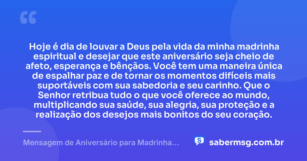 Hoje é dia de louvar a Deus pela vida da minha madrinha espiritual e desejar que este aniversário seja cheio de afeto, esperança e bênçãos. Você tem uma maneira única de espalhar paz e de tornar os momentos difíceis mais suportáveis com sua sabedoria e seu carinho. Que o Senhor retribua tudo o que você oferece ao mundo, multiplicando sua saúde, sua alegria, sua proteção e a realização dos desejos mais bonitos do seu coração. — Mensagem de Aniversário para Madrinha Espiritual