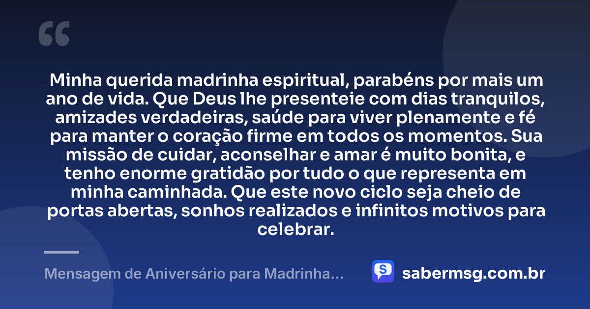 Minha querida madrinha espiritual, parabéns por mais um ano de vida. Que Deus lhe presenteie com dias tranquilos, amizades verdadeiras, saúde para viver plenamente e fé para manter o coração firme em todos os momentos. Sua missão de cuidar, aconselhar e amar é muito bonita, e tenho enorme gratidão por tudo o que representa em minha caminhada. Que este novo ciclo seja cheio de portas abertas, sonhos realizados e infinitos motivos para celebrar. — Mensagem de Aniversário para Madrinha Espiritual
