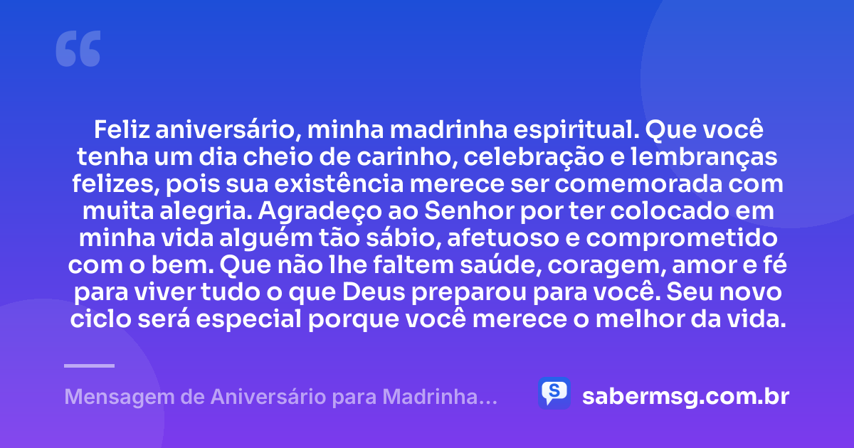 Feliz aniversário, minha madrinha espiritual. Que você tenha um dia cheio de carinho, celebração e lembranças felizes, pois sua existência merece ser comemorada com muita alegria. Agradeço ao Senhor por ter colocado em minha vida alguém tão sábio, afetuoso e comprometido com o bem. Que não lhe faltem saúde, coragem, amor e fé para viver tudo o que Deus preparou para você. Seu novo ciclo será especial porque você merece o melhor da vida. — Mensagem de Aniversário para Madrinha Espiritual