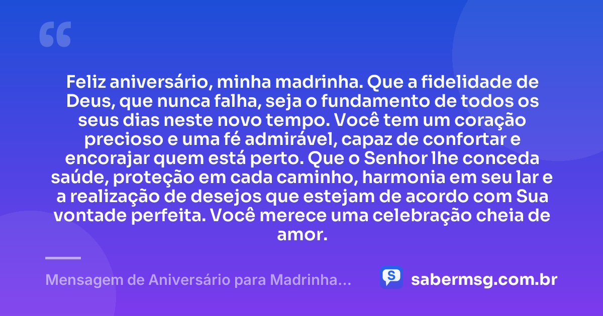 Feliz aniversário, minha madrinha. Que a fidelidade de Deus, que nunca falha, seja o fundamento de todos os seus dias neste novo tempo. Você tem um coração precioso e uma fé admirável, capaz de confortar e encorajar quem está perto. Que o Senhor lhe conceda saúde, proteção em cada caminho, harmonia em seu lar e a realização de desejos que estejam de acordo com Sua vontade perfeita. Você merece uma celebração cheia de amor. — Mensagem de Aniversário para Madrinha Evangélica