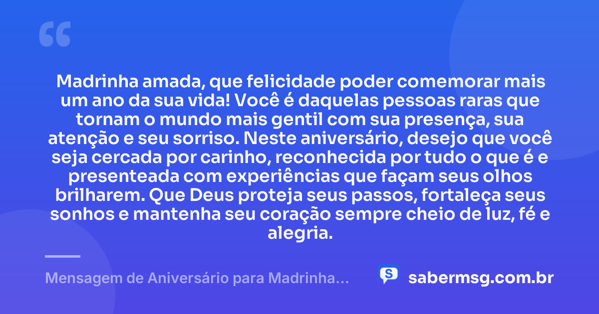 Madrinha amada, que felicidade poder comemorar mais um ano da sua vida! Você é daquelas pessoas raras que tornam o mundo mais gentil com sua presença, sua atenção e seu sorriso. Neste aniversário, desejo que você seja cercada por carinho, reconhecida por tudo o que é e presenteada com experiências que façam seus olhos brilharem. Que Deus proteja seus passos, fortaleça seus sonhos e mantenha seu coração sempre cheio de luz, fé e alegria. — Mensagem de Aniversário para Madrinha Original