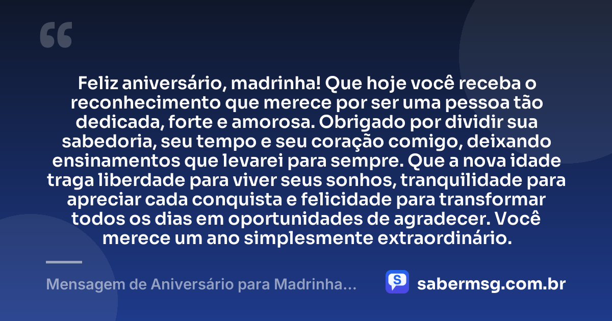 Feliz aniversário, madrinha! Que hoje você receba o reconhecimento que merece por ser uma pessoa tão dedicada, forte e amorosa. Obrigado por dividir sua sabedoria, seu tempo e seu coração comigo, deixando ensinamentos que levarei para sempre. Que a nova idade traga liberdade para viver seus sonhos, tranquilidade para apreciar cada conquista e felicidade para transformar todos os dias em oportunidades de agradecer. Você merece um ano simplesmente extraordinário. — Mensagem de Aniversário para Madrinha Original