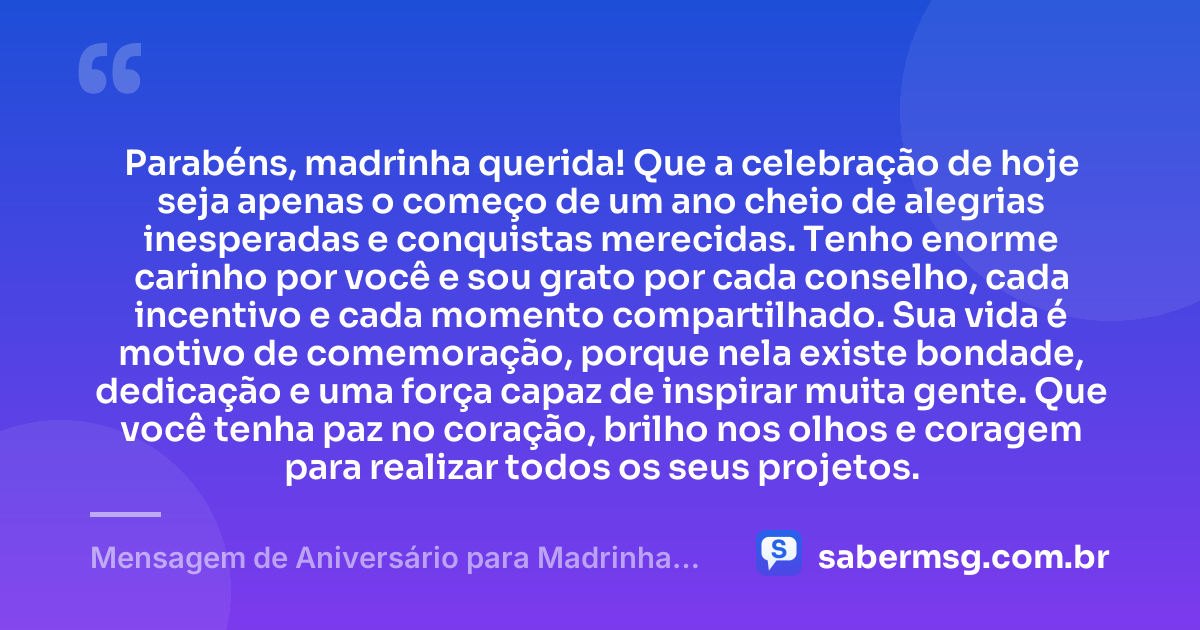 Parabéns, madrinha querida! Que a celebração de hoje seja apenas o começo de um ano cheio de alegrias inesperadas e conquistas merecidas. Tenho enorme carinho por você e sou grato por cada conselho, cada incentivo e cada momento compartilhado. Sua vida é motivo de comemoração, porque nela existe bondade, dedicação e uma força capaz de inspirar muita gente. Que você tenha paz no coração, brilho nos olhos e coragem para realizar todos os seus projetos. — Mensagem de Aniversário para Madrinha Original