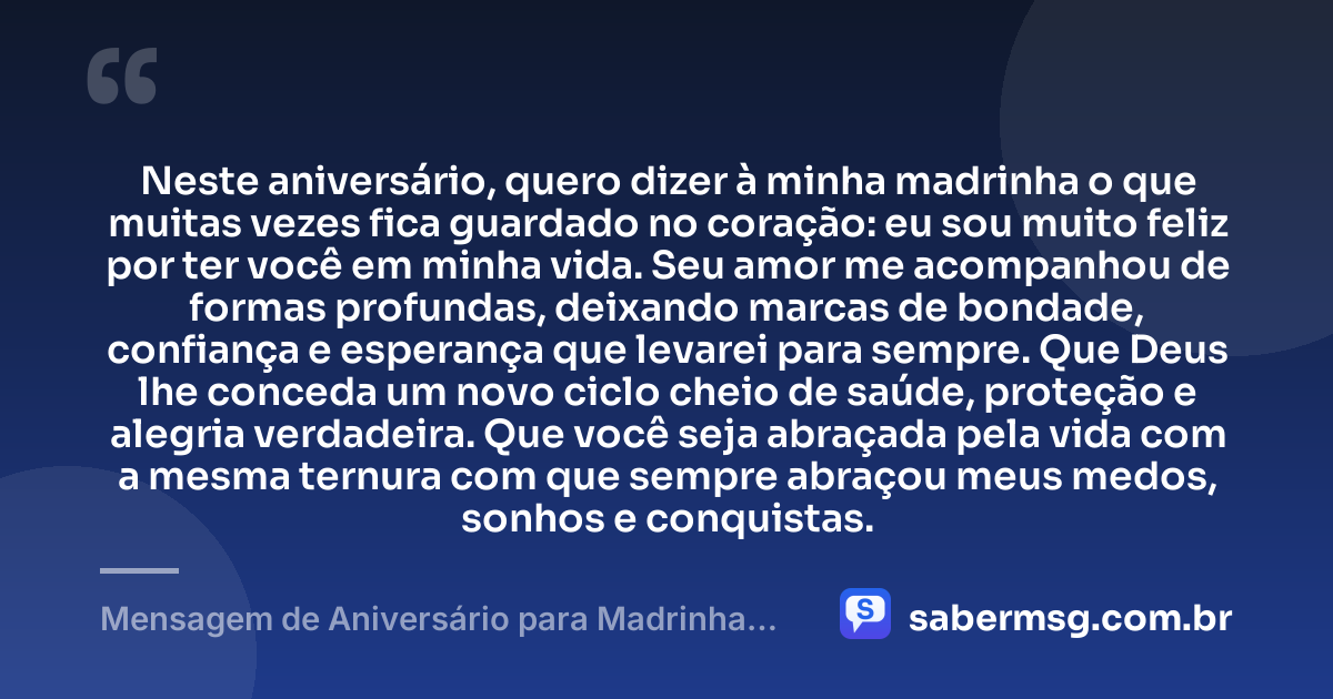 Neste aniversário, quero dizer à minha madrinha o que muitas vezes fica guardado no coração: eu sou muito feliz por ter você em minha vida. Seu amor me acompanhou de formas profundas, deixando marcas de bondade, confiança e esperança que levarei para sempre. Que Deus lhe conceda um novo ciclo cheio de saúde, proteção e alegria verdadeira. Que você seja abraçada pela vida com a mesma ternura com que sempre abraçou meus medos, sonhos e conquistas. — Mensagem de Aniversário para Madrinha para Chorar