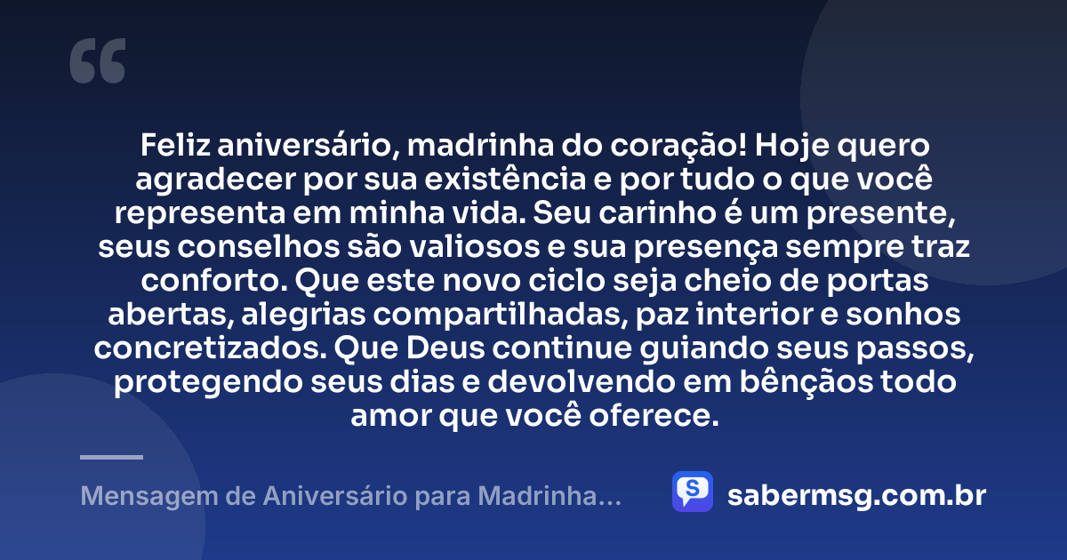 Feliz aniversário, madrinha do coração! Hoje quero agradecer por sua existência e por tudo o que você representa em minha vida. Seu carinho é um presente, seus conselhos são valiosos e sua presença sempre traz conforto. Que este novo ciclo seja cheio de portas abertas, alegrias compartilhadas, paz interior e sonhos concretizados. Que Deus continue guiando seus passos, protegendo seus dias e devolvendo em bênçãos todo amor que você oferece. — Mensagem de Aniversário para Madrinha para Status