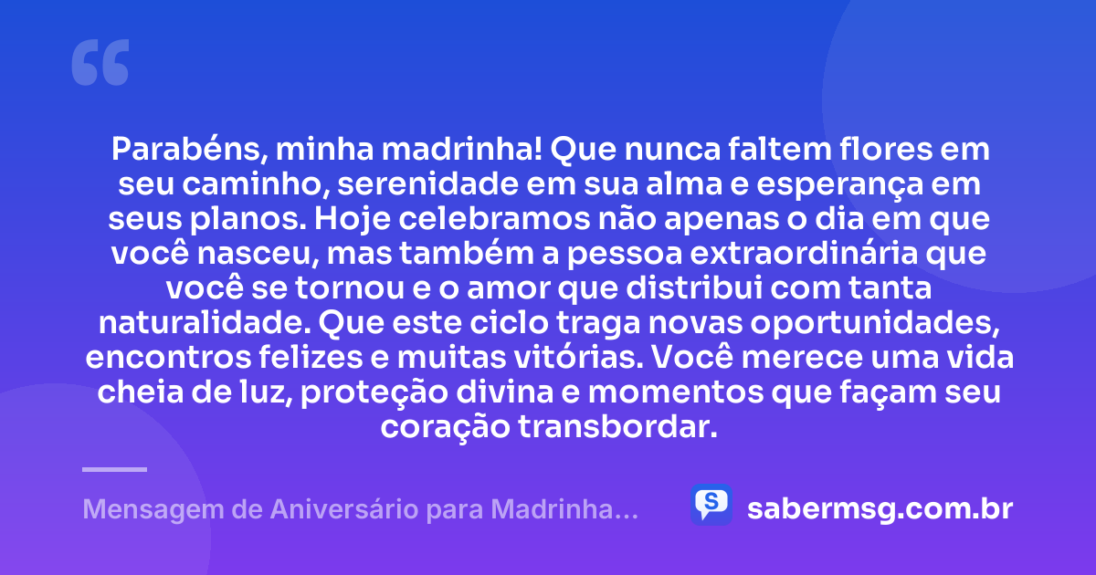Parabéns, minha madrinha! Que nunca faltem flores em seu caminho, serenidade em sua alma e esperança em seus planos. Hoje celebramos não apenas o dia em que você nasceu, mas também a pessoa extraordinária que você se tornou e o amor que distribui com tanta naturalidade. Que este ciclo traga novas oportunidades, encontros felizes e muitas vitórias. Você merece uma vida cheia de luz, proteção divina e momentos que façam seu coração transbordar. — Mensagem de Aniversário para Madrinha para Status