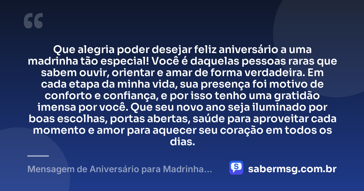 Que alegria poder desejar feliz aniversário a uma madrinha tão especial! Você é daquelas pessoas raras que sabem ouvir, orientar e amar de forma verdadeira. Em cada etapa da minha vida, sua presença foi motivo de conforto e confiança, e por isso tenho uma gratidão imensa por você. Que seu novo ano seja iluminado por boas escolhas, portas abertas, saúde para aproveitar cada momento e amor para aquecer seu coração em todos os dias. — Mensagem de Aniversário para Madrinha para WhatsApp