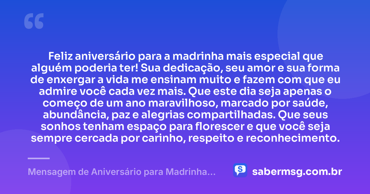 Feliz aniversário para a madrinha mais especial que alguém poderia ter! Sua dedicação, seu amor e sua forma de enxergar a vida me ensinam muito e fazem com que eu admire você cada vez mais. Que este dia seja apenas o começo de um ano maravilhoso, marcado por saúde, abundância, paz e alegrias compartilhadas. Que seus sonhos tenham espaço para florescer e que você seja sempre cercada por carinho, respeito e reconhecimento. — Mensagem de Aniversário para Madrinha para WhatsApp