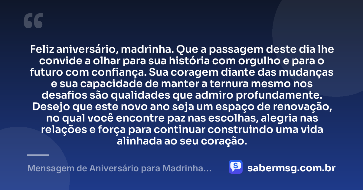 Feliz aniversário, madrinha. Que a passagem deste dia lhe convide a olhar para sua história com orgulho e para o futuro com confiança. Sua coragem diante das mudanças e sua capacidade de manter a ternura mesmo nos desafios são qualidades que admiro profundamente. Desejo que este novo ano seja um espaço de renovação, no qual você encontre paz nas escolhas, alegria nas relações e força para continuar construindo uma vida alinhada ao seu coração. — Mensagem de Aniversário para Madrinha Reflexiva