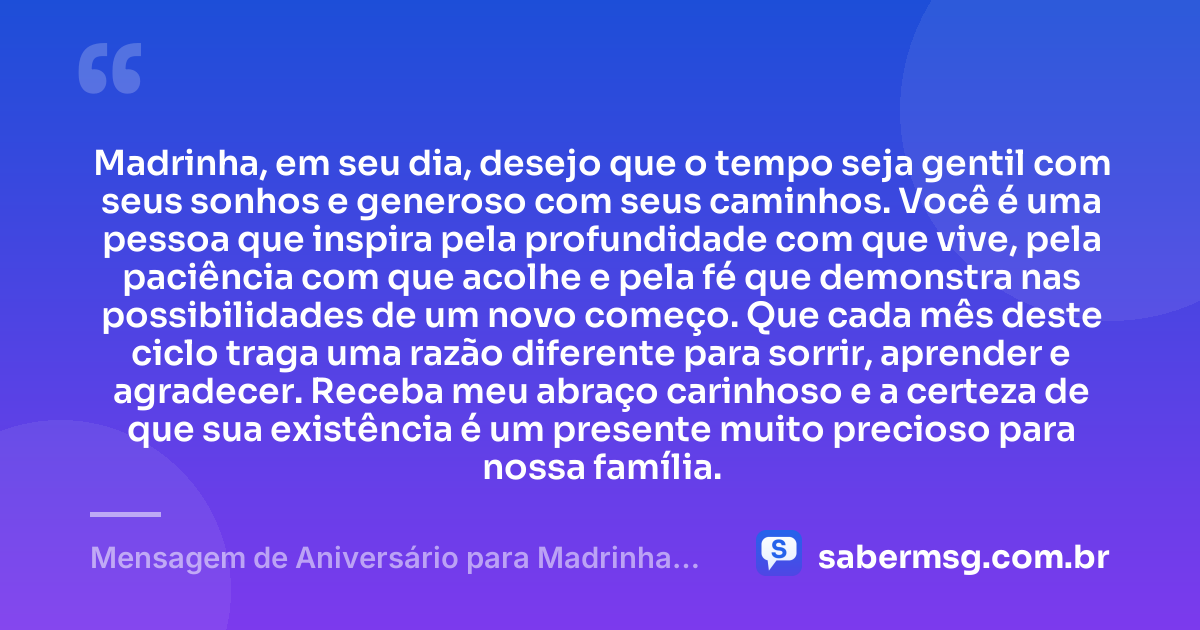 Madrinha, em seu dia, desejo que o tempo seja gentil com seus sonhos e generoso com seus caminhos. Você é uma pessoa que inspira pela profundidade com que vive, pela paciência com que acolhe e pela fé que demonstra nas possibilidades de um novo começo. Que cada mês deste ciclo traga uma razão diferente para sorrir, aprender e agradecer. Receba meu abraço carinhoso e a certeza de que sua existência é um presente muito precioso para nossa família. — Mensagem de Aniversário para Madrinha Reflexiva