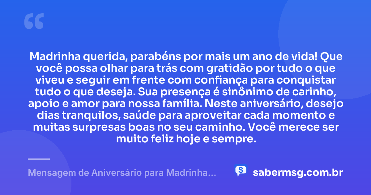 Madrinha querida, parabéns por mais um ano de vida! Que você possa olhar para trás com gratidão por tudo o que viveu e seguir em frente com confiança para conquistar tudo o que deseja. Sua presença é sinônimo de carinho, apoio e amor para nossa família. Neste aniversário, desejo dias tranquilos, saúde para aproveitar cada momento e muitas surpresas boas no seu caminho. Você merece ser muito feliz hoje e sempre. — Mensagem de Aniversário para Madrinha Simples