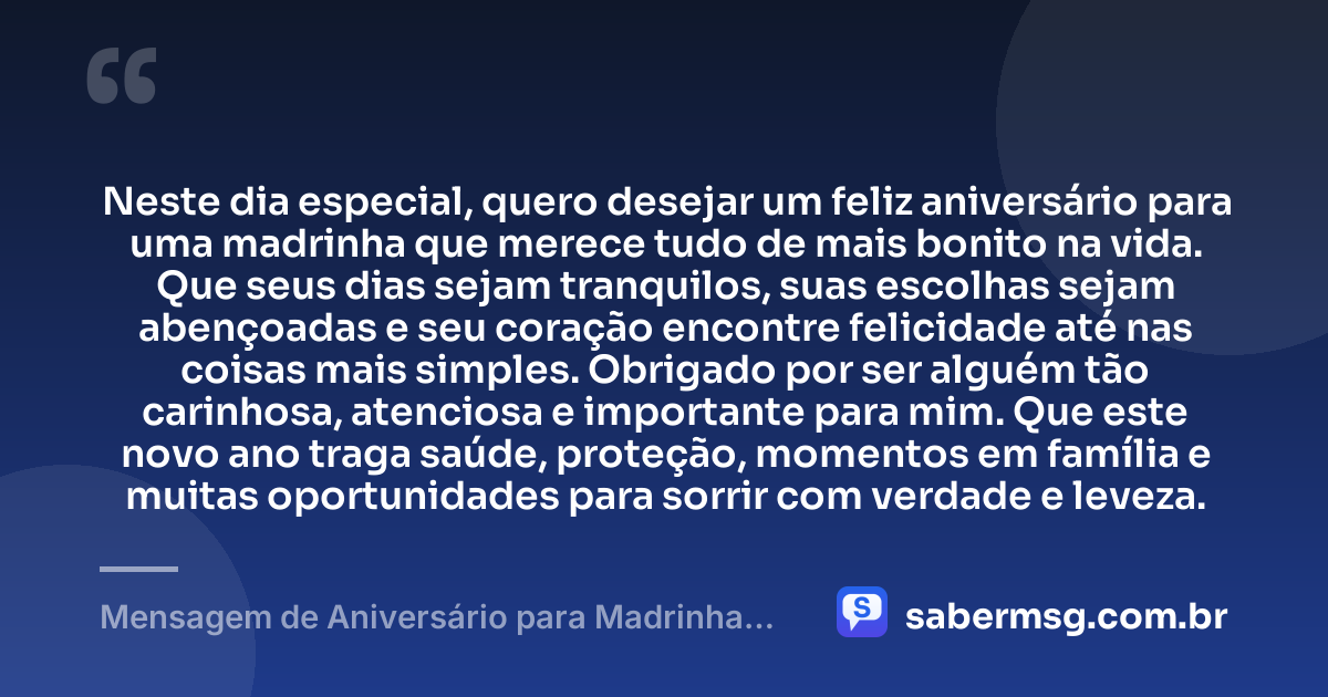 Neste dia especial, quero desejar um feliz aniversário para uma madrinha que merece tudo de mais bonito na vida. Que seus dias sejam tranquilos, suas escolhas sejam abençoadas e seu coração encontre felicidade até nas coisas mais simples. Obrigado por ser alguém tão carinhosa, atenciosa e importante para mim. Que este novo ano traga saúde, proteção, momentos em família e muitas oportunidades para sorrir com verdade e leveza. — Mensagem de Aniversário para Madrinha Simples