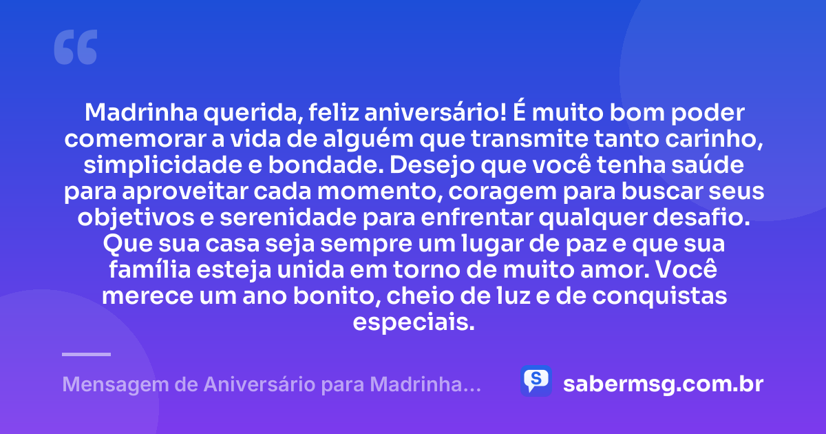 Madrinha querida, feliz aniversário! É muito bom poder comemorar a vida de alguém que transmite tanto carinho, simplicidade e bondade. Desejo que você tenha saúde para aproveitar cada momento, coragem para buscar seus objetivos e serenidade para enfrentar qualquer desafio. Que sua casa seja sempre um lugar de paz e que sua família esteja unida em torno de muito amor. Você merece um ano bonito, cheio de luz e de conquistas especiais. — Mensagem de Aniversário para Madrinha Simples