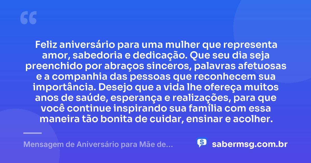 Feliz aniversário para uma mulher que representa amor, sabedoria e dedicação. Que seu dia seja preenchido por abraços sinceros, palavras afetuosas e a companhia das pessoas que reconhecem sua importância. Desejo que a vida lhe ofereça muitos anos de saúde, esperança e realizações, para que você continue inspirando sua família com essa maneira tão bonita de cuidar, ensinar e acolher. — Mensagem de Aniversário para Mãe de Amiga