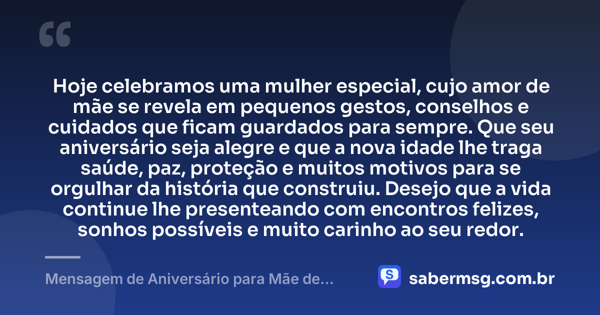 Hoje celebramos uma mulher especial, cujo amor de mãe se revela em pequenos gestos, conselhos e cuidados que ficam guardados para sempre. Que seu aniversário seja alegre e que a nova idade lhe traga saúde, paz, proteção e muitos motivos para se orgulhar da história que construiu. Desejo que a vida continue lhe presenteando com encontros felizes, sonhos possíveis e muito carinho ao seu redor. — Mensagem de Aniversário para Mãe de Amiga