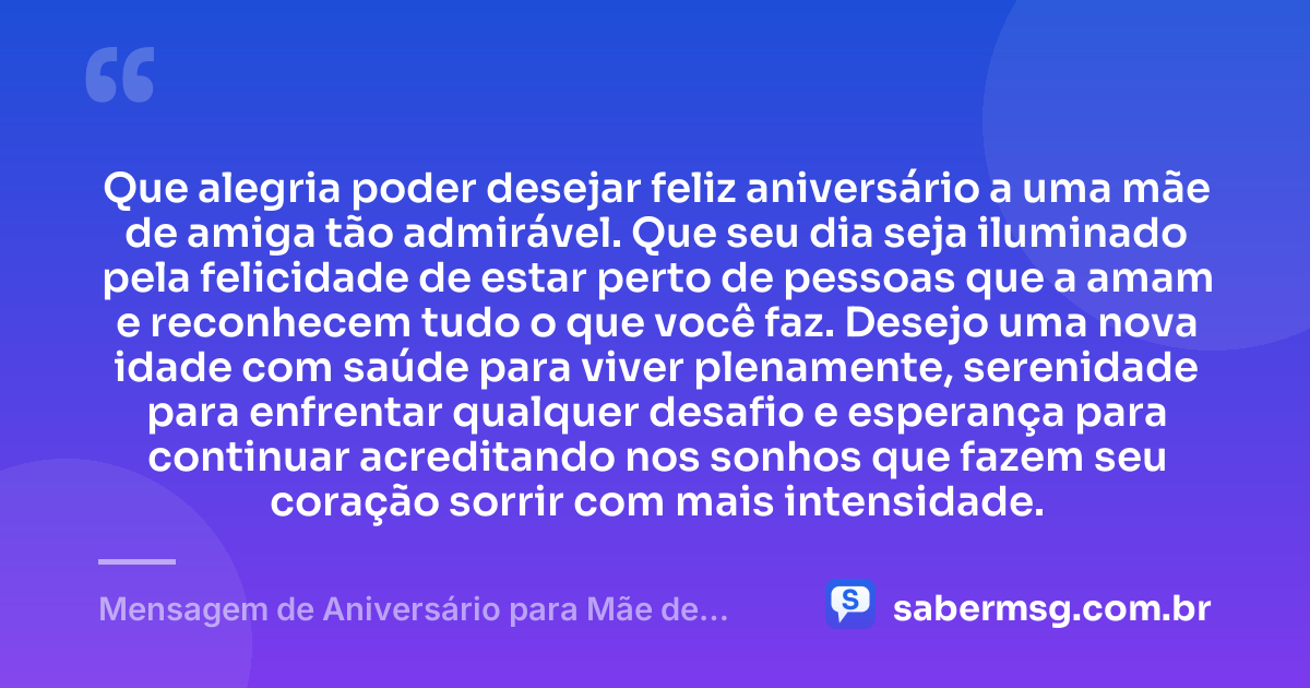 Que alegria poder desejar feliz aniversário a uma mãe de amiga tão admirável. Que seu dia seja iluminado pela felicidade de estar perto de pessoas que a amam e reconhecem tudo o que você faz. Desejo uma nova idade com saúde para viver plenamente, serenidade para enfrentar qualquer desafio e esperança para continuar acreditando nos sonhos que fazem seu coração sorrir com mais intensidade. — Mensagem de Aniversário para Mãe de Amiga