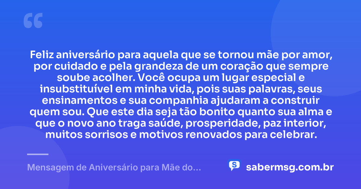 Feliz aniversário para aquela que se tornou mãe por amor, por cuidado e pela grandeza de um coração que sempre soube acolher. Você ocupa um lugar especial e insubstituível em minha vida, pois suas palavras, seus ensinamentos e sua companhia ajudaram a construir quem sou. Que este dia seja tão bonito quanto sua alma e que o novo ano traga saúde, prosperidade, paz interior, muitos sorrisos e motivos renovados para celebrar. — Mensagem de Aniversário para Mãe do Coração