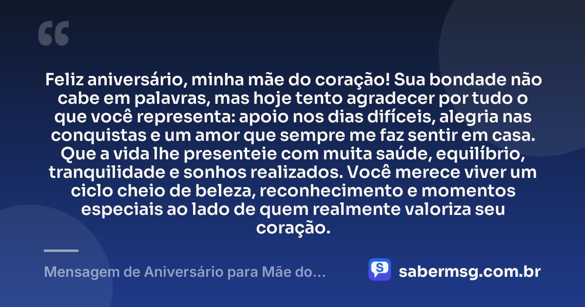 Feliz aniversário, minha mãe do coração! Sua bondade não cabe em palavras, mas hoje tento agradecer por tudo o que você representa: apoio nos dias difíceis, alegria nas conquistas e um amor que sempre me faz sentir em casa. Que a vida lhe presenteie com muita saúde, equilíbrio, tranquilidade e sonhos realizados. Você merece viver um ciclo cheio de beleza, reconhecimento e momentos especiais ao lado de quem realmente valoriza seu coração. — Mensagem de Aniversário para Mãe do Coração