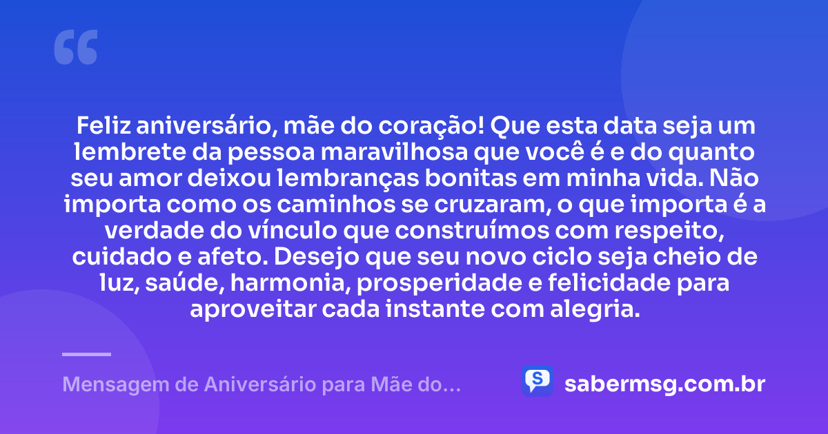 Feliz aniversário, mãe do coração! Que esta data seja um lembrete da pessoa maravilhosa que você é e do quanto seu amor deixou lembranças bonitas em minha vida. Não importa como os caminhos se cruzaram, o que importa é a verdade do vínculo que construímos com respeito, cuidado e afeto. Desejo que seu novo ciclo seja cheio de luz, saúde, harmonia, prosperidade e felicidade para aproveitar cada instante com alegria. — Mensagem de Aniversário para Mãe do Coração