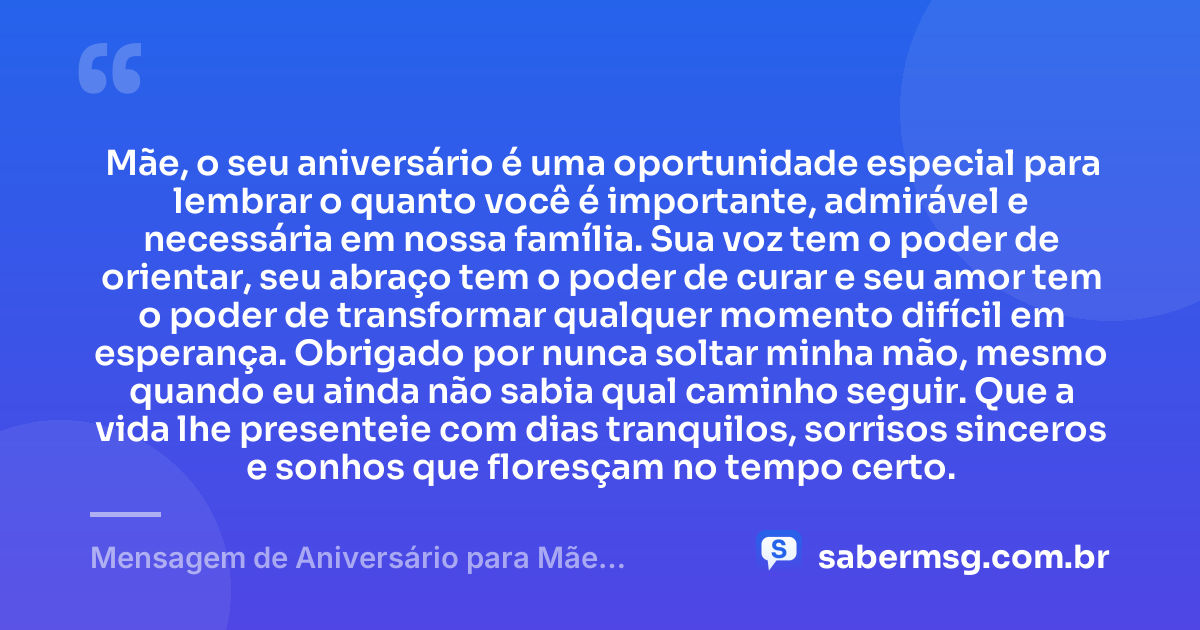 Mãe, o seu aniversário é uma oportunidade especial para lembrar o quanto você é importante, admirável e necessária em nossa família. Sua voz tem o poder de orientar, seu abraço tem o poder de curar e seu amor tem o poder de transformar qualquer momento difícil em esperança. Obrigado por nunca soltar minha mão, mesmo quando eu ainda não sabia qual caminho seguir. Que a vida lhe presenteie com dias tranquilos, sorrisos sinceros e sonhos que floresçam no tempo certo. — Mensagem de Aniversário para Mãe Emocionante