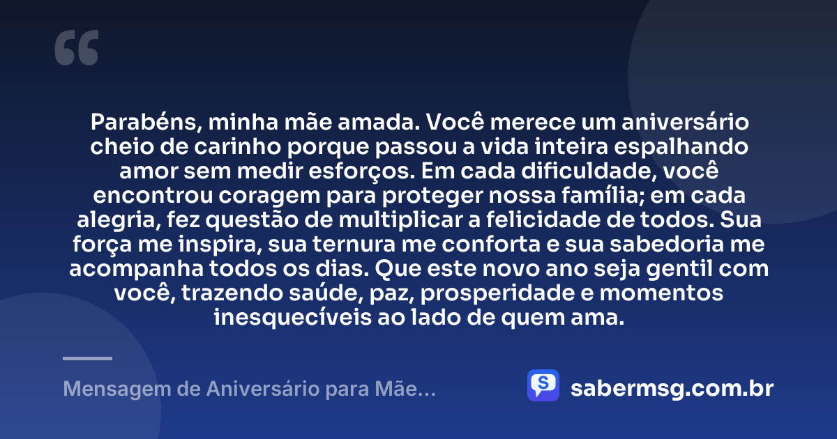 Parabéns, minha mãe amada. Você merece um aniversário cheio de carinho porque passou a vida inteira espalhando amor sem medir esforços. Em cada dificuldade, você encontrou coragem para proteger nossa família; em cada alegria, fez questão de multiplicar a felicidade de todos. Sua força me inspira, sua ternura me conforta e sua sabedoria me acompanha todos os dias. Que este novo ano seja gentil com você, trazendo saúde, paz, prosperidade e momentos inesquecíveis ao lado de quem ama. — Mensagem de Aniversário para Mãe Emocionante