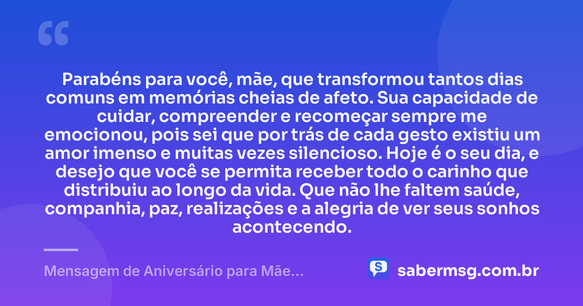 Parabéns para você, mãe, que transformou tantos dias comuns em memórias cheias de afeto. Sua capacidade de cuidar, compreender e recomeçar sempre me emocionou, pois sei que por trás de cada gesto existiu um amor imenso e muitas vezes silencioso. Hoje é o seu dia, e desejo que você se permita receber todo o carinho que distribuiu ao longo da vida. Que não lhe faltem saúde, companhia, paz, realizações e a alegria de ver seus sonhos acontecendo. — Mensagem de Aniversário para Mãe Emocionante