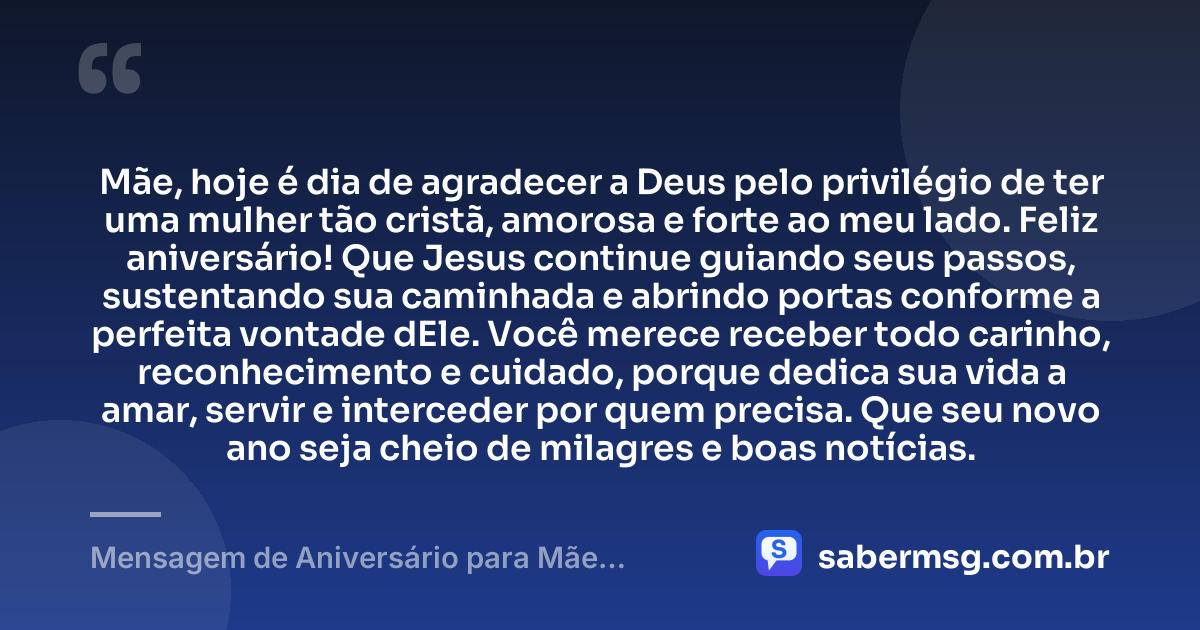 Mãe, hoje é dia de agradecer a Deus pelo privilégio de ter uma mulher tão cristã, amorosa e forte ao meu lado. Feliz aniversário! Que Jesus continue guiando seus passos, sustentando sua caminhada e abrindo portas conforme a perfeita vontade dEle. Você merece receber todo carinho, reconhecimento e cuidado, porque dedica sua vida a amar, servir e interceder por quem precisa. Que seu novo ano seja cheio de milagres e boas notícias. — Mensagem de Aniversário para Mãe Evangélica