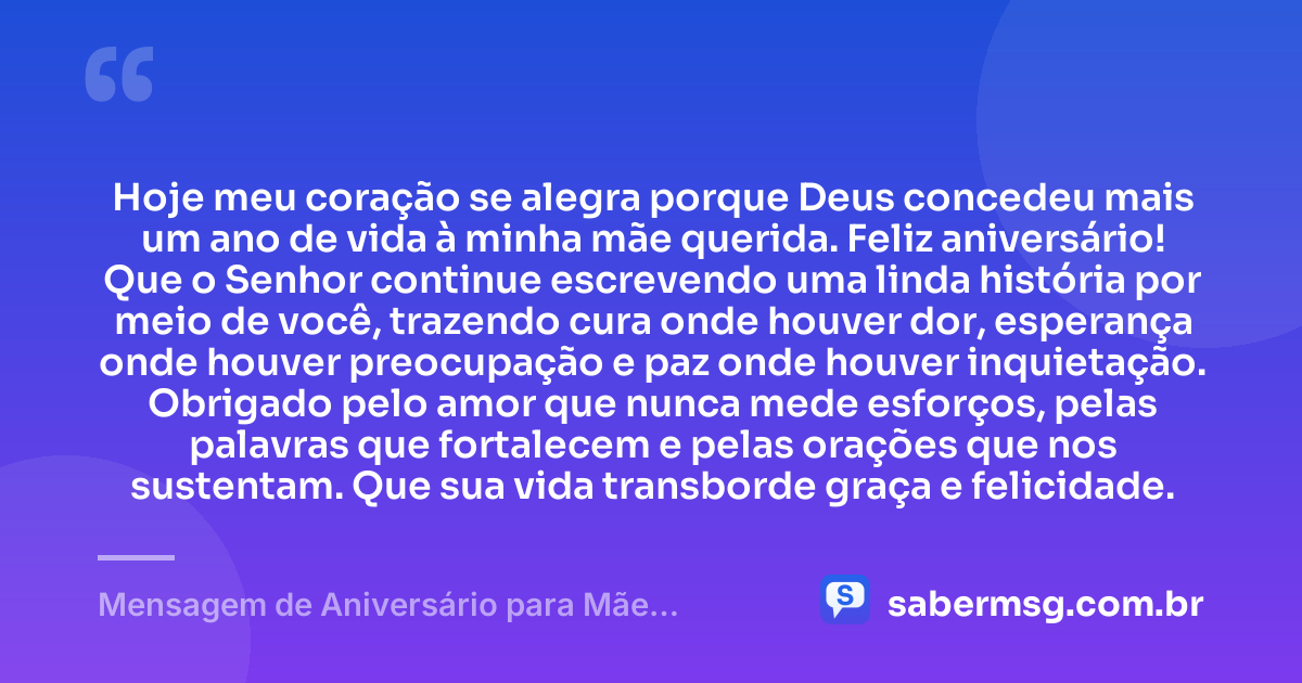Hoje meu coração se alegra porque Deus concedeu mais um ano de vida à minha mãe querida. Feliz aniversário! Que o Senhor continue escrevendo uma linda história por meio de você, trazendo cura onde houver dor, esperança onde houver preocupação e paz onde houver inquietação. Obrigado pelo amor que nunca mede esforços, pelas palavras que fortalecem e pelas orações que nos sustentam. Que sua vida transborde graça e felicidade. — Mensagem de Aniversário para Mãe Evangélica