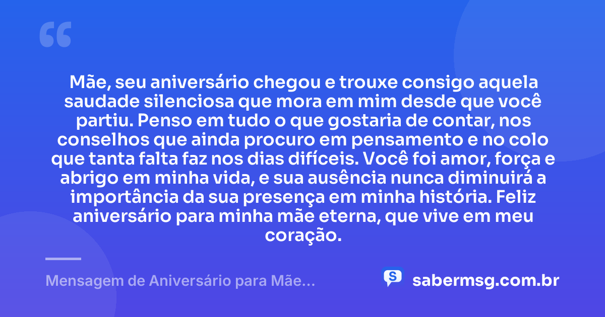 Mãe, seu aniversário chegou e trouxe consigo aquela saudade silenciosa que mora em mim desde que você partiu. Penso em tudo o que gostaria de contar, nos conselhos que ainda procuro em pensamento e no colo que tanta falta faz nos dias difíceis. Você foi amor, força e abrigo em minha vida, e sua ausência nunca diminuirá a importância da sua presença em minha história. Feliz aniversário para minha mãe eterna, que vive em meu coração. — Mensagem de Aniversário para Mãe Falecida