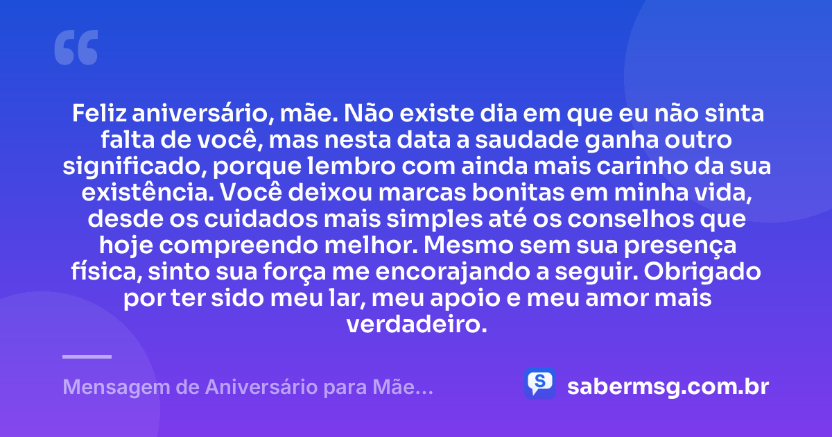 Feliz aniversário, mãe. Não existe dia em que eu não sinta falta de você, mas nesta data a saudade ganha outro significado, porque lembro com ainda mais carinho da sua existência. Você deixou marcas bonitas em minha vida, desde os cuidados mais simples até os conselhos que hoje compreendo melhor. Mesmo sem sua presença física, sinto sua força me encorajando a seguir. Obrigado por ter sido meu lar, meu apoio e meu amor mais verdadeiro. — Mensagem de Aniversário para Mãe Falecida