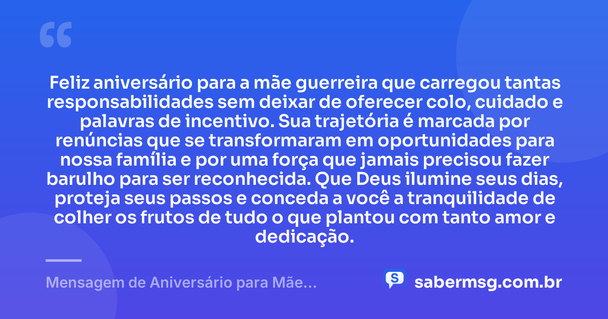 Feliz aniversário para a mãe guerreira que carregou tantas responsabilidades sem deixar de oferecer colo, cuidado e palavras de incentivo. Sua trajetória é marcada por renúncias que se transformaram em oportunidades para nossa família e por uma força que jamais precisou fazer barulho para ser reconhecida. Que Deus ilumine seus dias, proteja seus passos e conceda a você a tranquilidade de colher os frutos de tudo o que plantou com tanto amor e dedicação. — Mensagem de Aniversário para Mãe Guerreira