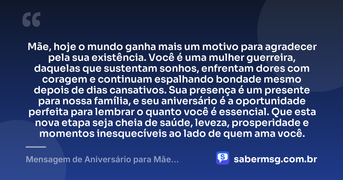 Mãe, hoje o mundo ganha mais um motivo para agradecer pela sua existência. Você é uma mulher guerreira, daquelas que sustentam sonhos, enfrentam dores com coragem e continuam espalhando bondade mesmo depois de dias cansativos. Sua presença é um presente para nossa família, e seu aniversário é a oportunidade perfeita para lembrar o quanto você é essencial. Que esta nova etapa seja cheia de saúde, leveza, prosperidade e momentos inesquecíveis ao lado de quem ama você. — Mensagem de Aniversário para Mãe Guerreira