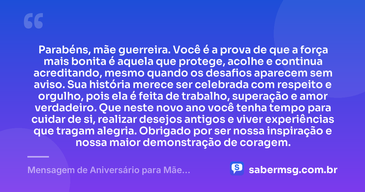 Parabéns, mãe guerreira. Você é a prova de que a força mais bonita é aquela que protege, acolhe e continua acreditando, mesmo quando os desafios aparecem sem aviso. Sua história merece ser celebrada com respeito e orgulho, pois ela é feita de trabalho, superação e amor verdadeiro. Que neste novo ano você tenha tempo para cuidar de si, realizar desejos antigos e viver experiências que tragam alegria. Obrigado por ser nossa inspiração e nossa maior demonstração de coragem. — Mensagem de Aniversário para Mãe Guerreira