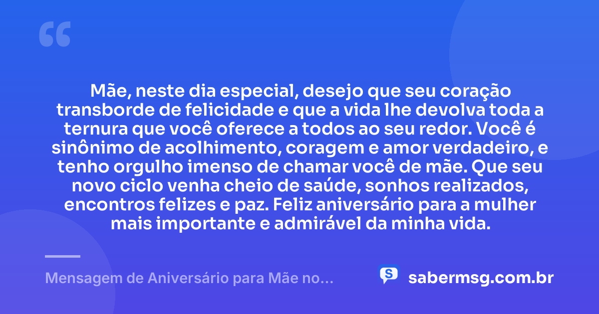 Mãe, neste dia especial, desejo que seu coração transborde de felicidade e que a vida lhe devolva toda a ternura que você oferece a todos ao seu redor. Você é sinônimo de acolhimento, coragem e amor verdadeiro, e tenho orgulho imenso de chamar você de mãe. Que seu novo ciclo venha cheio de saúde, sonhos realizados, encontros felizes e paz. Feliz aniversário para a mulher mais importante e admirável da minha vida. — Mensagem de Aniversário para Mãe no WhatsApp